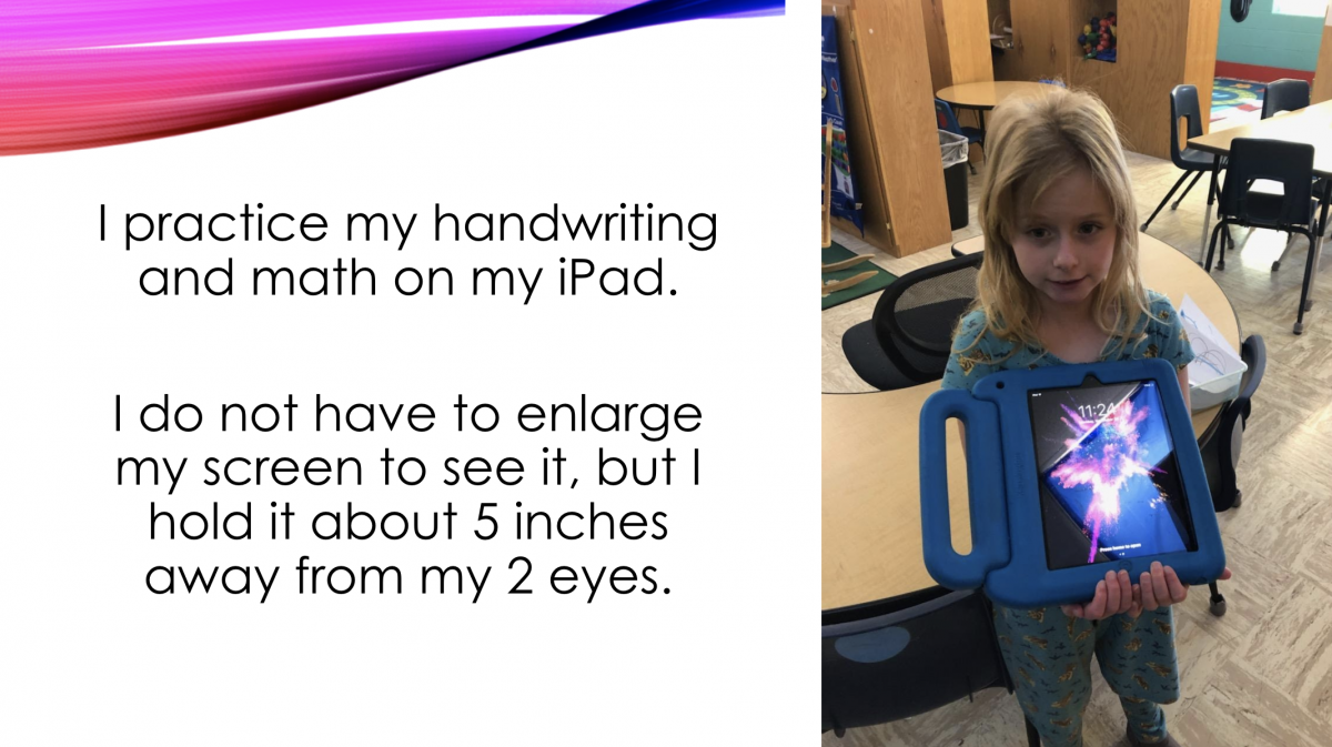 I practice my handwriting and math on my iPad. I do not have to enlarge my screen to see it, but I hold it about 5 inches away from my eyes. I practice my handwriting and math on my iPad. I do not have to enlarge my screen to see it, but I hold it about 5 inches away from my eyes.