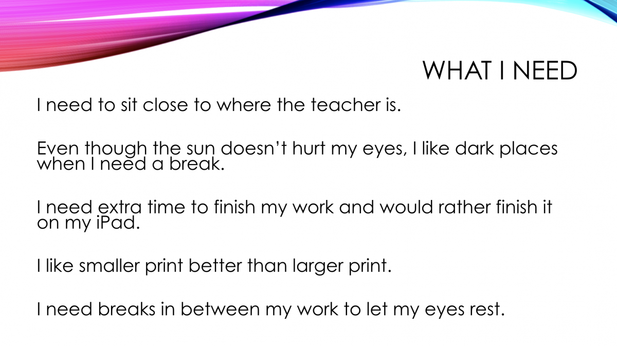 What I Need: • I need to sit close to where the teacher is. • Even though the sun doesn't hurt my eyes, I like dark places when I need a break. • I need extra time to finish my work and would rather finish it on my iPad. • I like smaller print better than larger print. • I need breaks in between my work to let my eyes rest. What I Need: • I need to sit close to where the teacher is. • Even though the sun doesn't hurt my eyes, I like dark places when I need a break. • I need extra time to finish my work and would rather finish it on my iPad. • I like smaller print better than larger print. • I need breaks in between my work to let my eyes rest.