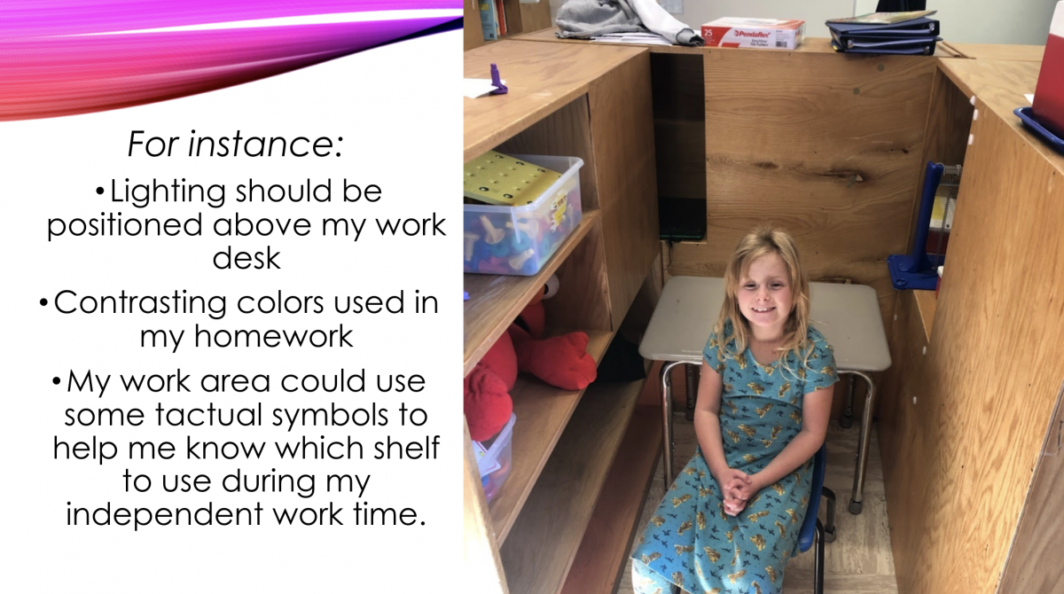 For instance: Lighting should be positioned above my work desk; Contrasting colors used in my homework; My work area could use some tactual symbols to help me know which shelf to use during my independent work time. For instance: Lighting should be positioned above my work desk; Contrasting colors used in my homework; My work area could use some tactual symbols to help me know which shelf to use during my independent work time.