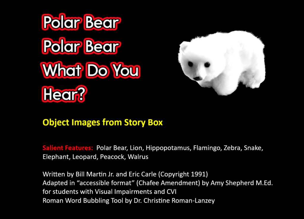 Polar bear, polar bear, what do you hear? title 
For Object Images from Story Box
Bottom states: Salient Features: Polar Bear, Lion, Hippopotamus, Flamingo, Zebra, Snake, Elephant, Leopard, Peacock, Walrus
Written by Bill Martin Jr. and Eric Carle (Copyright 1991)
Adapted in “accessible format” (Chafee Amendment) by Amy Shepherd M.Ed. for students with Visual Impairments and CVI with Roman Word Bubbling Tool by Dr. Christine Roman-Lanzey for title.
