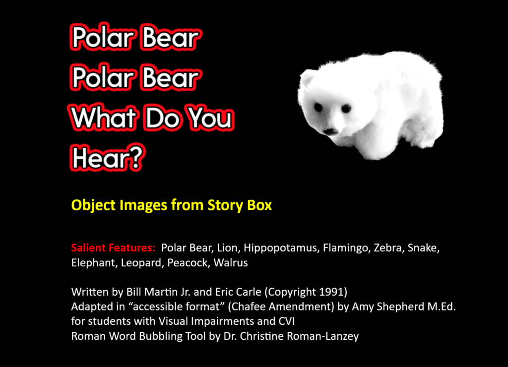 Polar bear, polar bear, what do you hear? title
For Object Images from Story Box
Bottom states: Salient Features: Polar Bear, Lion, Hippopotamus, Flamingo, Zebra, Snake, Elephant, Leopard, Peacock, Walrus
Written by Bill Martin Jr. and Eric Carle (Copyright 1991)
Adapted in “accessible format” (Chafee Amendment) by Amy Shepherd M.Ed. for students with Visual Impairments and CVI with Roman Word Bubbling Tool by Dr. Christine Roman-Lanzey for title.
