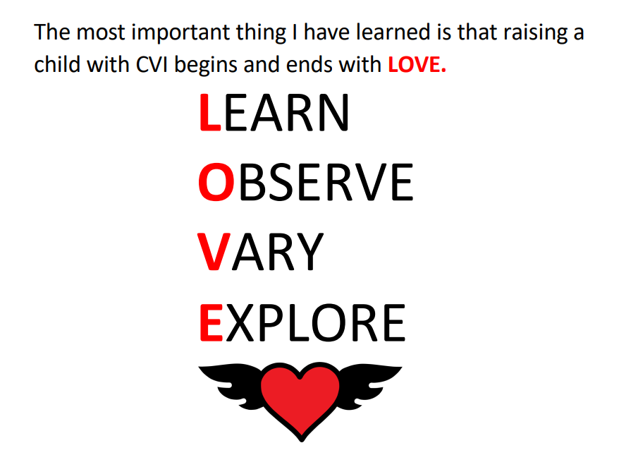 The most important thing I have learned is that raising a child with CVI begins and ends with LOVE.
Learn, Observe, Vary, Explore.