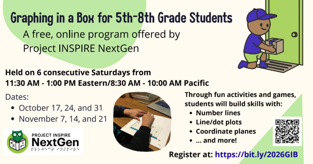 Graphing in a Box for 5th-8th Grade Students
A free, online program offered by Project INSPIRE NextGen

Through fun activities and games, students will build skills with:

Number lines
Line/dot plots
Coordinate planes
... and more!
Held on 6 consecutive Saturdays from 11:30 AM - 1:00 PM Eastern/8:30 AM - 10:00 AM Pacific

Dates:

October 17, 24, and 31
November 7, 14, and 21

Register at: https://bit.ly/2026GIB 

Image Description 1: A student reads the title of a coordinate plane.
Image Description 2: An individual picks a box up from the doorstep.
Image Description 3: Project INSPIRE NextGen is written in print with Project INSPIRE in a braille font below the print. On the left, there is a green owl reading a book with the following math symbols on the cover: multiplication cross, pi, divided by, and square root.
