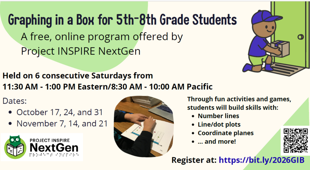 Graphing in a Box for 5th-8th Grade Students
A free, online program offered by Project INSPIRE NextGen
Through fun activities and games, students will build skills with:
Number lines
Line/dot plots
Coordinate planes
... and more!
Held on 6 consecutive Saturdays from 11:30 AM - 1:00 PM Eastern/8:30 AM - 10:00 AM Pacific
Dates:
October 17, 24, and 31
November 7, 14, and 21
Register at: https://bit.ly/2026GIB
Image Description 1: A student reads the title of a coordinate plane.
Image Description 2: An individual picks a box up from the doorstep.
Image Description 3: Project INSPIRE NextGen is written in print with Project INSPIRE in a braille font below the print. On the left, there is a green owl reading a book with the following math symbols on the cover: multiplication cross, pi, divided by, and square root.
